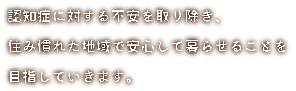 認知症に対する不安を取り除き、住み慣れた地域で安心して暮らせることを目指していきます。